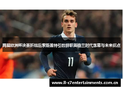 两届欧洲杯决赛折戟后索斯盖特引咎辞职英格兰时代落幕与未来拐点